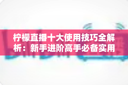 柠檬直播十大使用技巧全解析：新手进阶高手必备实用指南