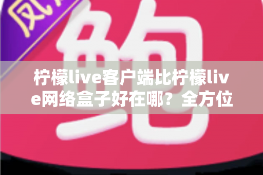 柠檬live客户端比柠檬live网络盒子好在哪？全方位深度对比解析，帮你做出明智之选