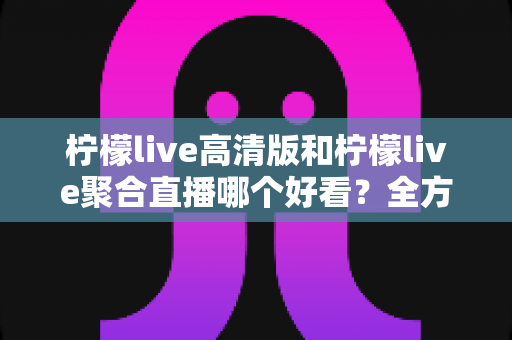 柠檬live高清版和柠檬live聚合直播哪个好看?全方位深度对比,帮你找到最合适的直播观影方案 柠檬live高清版和柠檬live聚合直播哪个好看?全方位深度对比,帮你找到最合适的直播观影方案