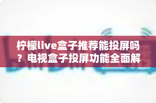 柠檬live盒子推荐能投屏吗?电视盒子投屏功能全面解析与选购实用指南 柠檬live盒子推荐能投屏吗?电视盒子投屏功能全面解析与选购实用指南