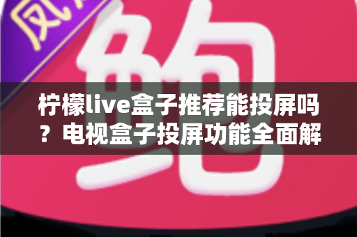 柠檬live盒子推荐能投屏吗?电视盒子投屏功能全面解析与选购实用指南 柠檬live盒子推荐能投屏吗?电视盒子投屏功能全面解析与选购实用指南