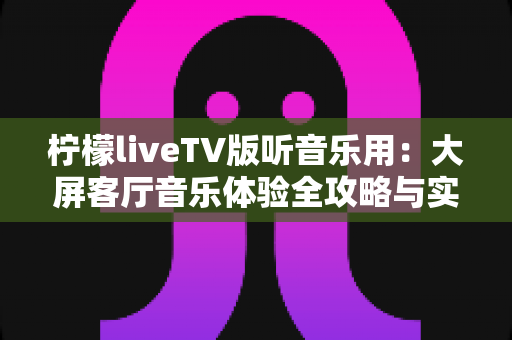 柠檬liveTV版听音乐用：大屏客厅音乐体验全攻略与实用指南