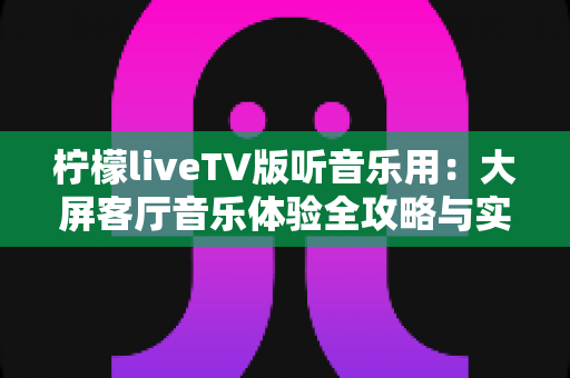 柠檬liveTV版听音乐用：大屏客厅音乐体验全攻略与实用指南