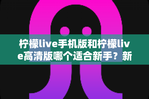 柠檬live手机版和柠檬live高清版哪个适合新手？新手入门版本选择全攻略