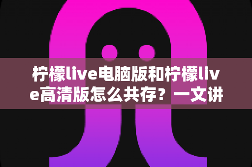 柠檬live电脑版和柠檬live高清版怎么共存?一文讲透双版本同装的全套实用攻略 柠檬live电脑版和柠檬live高清版怎么共存?一文讲透双版本同装的全套实用攻略
