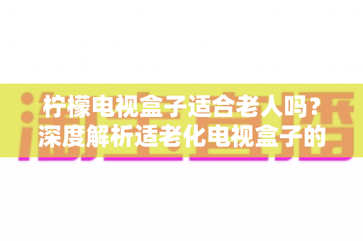 柠檬电视盒子适合老人吗？深度解析适老化电视盒子的选购与使用指南
