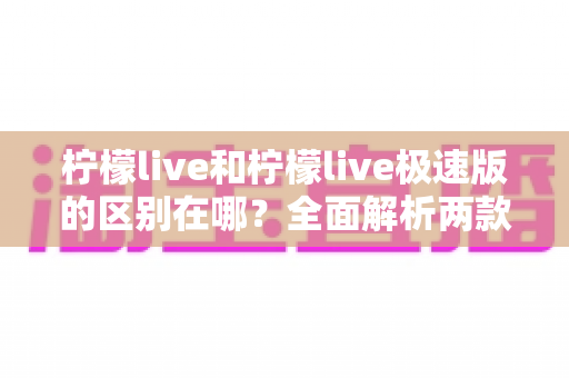 柠檬live和柠檬live极速版的区别在哪?全面解析两款应用的核心差异与选择指南 柠檬live和柠檬live极速版的区别在哪?全面解析两款应用的核心差异与选择指南
