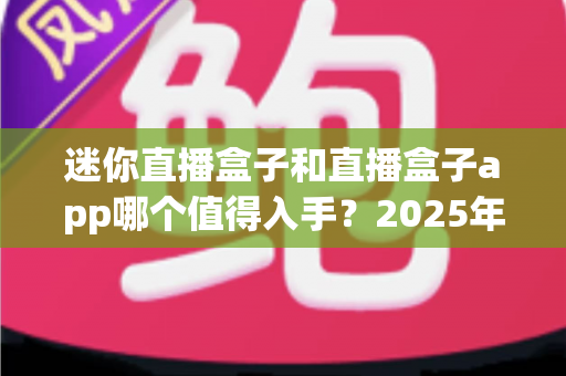 迷你直播盒子和直播盒子app哪个值得入手？2025年最新全方位深度对比选购指南，帮您不花一分冤枉钱