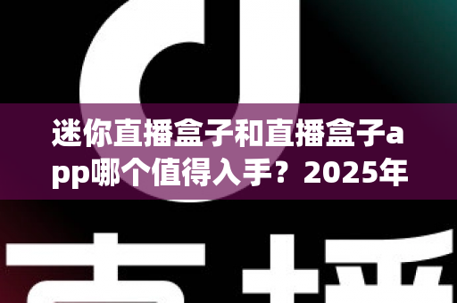 迷你直播盒子和直播盒子app哪个值得入手？2025年最新全方位深度对比选购指南，帮您不花一分冤枉钱