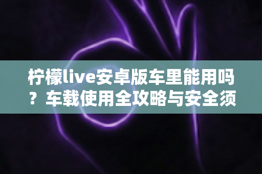 柠檬live安卓版车里能用吗?车载使用全攻略与安全须知 柠檬live安卓版车里能用吗?车载使用全攻略与安全须知