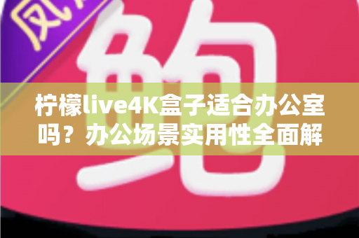 柠檬live4K盒子适合办公室吗?办公场景实用性全面解析与选购建议 柠檬live4K盒子适合办公室吗?办公场景实用性全面解析与选购建议