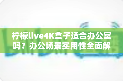 柠檬live4K盒子适合办公室吗?办公场景实用性全面解析与选购建议 柠檬live4K盒子适合办公室吗?办公场景实用性全面解析与选购建议
