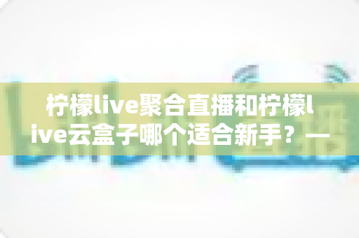 柠檬live聚合直播和柠檬live云盒子哪个适合新手？——零基础用户最全对比评测与使用指南