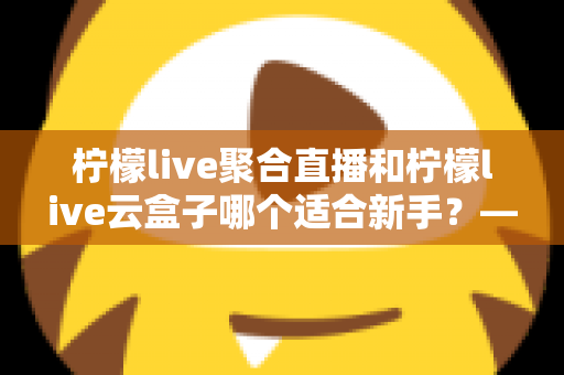 柠檬live聚合直播和柠檬live云盒子哪个适合新手？——零基础用户最全对比评测与使用指南