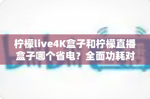 柠檬live4K盒子和柠檬直播盒子哪个省电？全面功耗对比与选购指南
