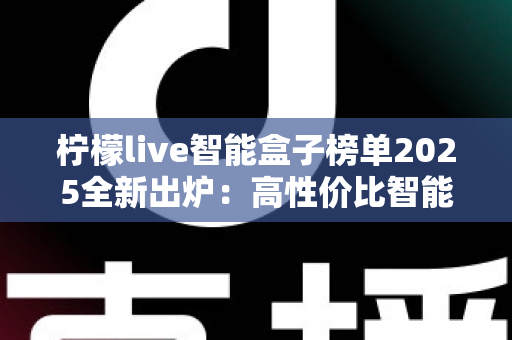 柠檬live智能盒子榜单2025全新出炉：高性价比智能盒子选购攻略与避坑指南