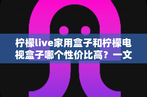柠檬live家用盒子和柠檬电视盒子哪个性价比高?一文看懂选购要点与真实体验 柠檬live家用盒子和柠檬电视盒子哪个性价比高?一文看懂选购要点与真实体验