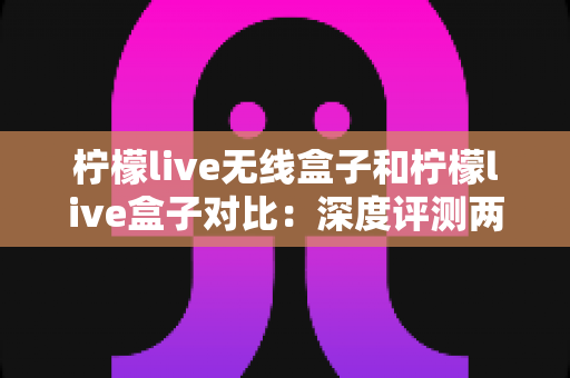 柠檬live无线盒子和柠檬live盒子对比：深度评测两款热门电视盒子，看懂差异再入手不踩坑