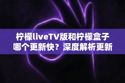柠檬liveTV版和柠檬盒子哪个更新快？深度解析更新频率、核心差异与选购指南