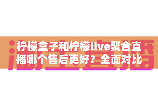 柠檬盒子和柠檬live聚合直播哪个售后更好？全面对比分析助你安心选购