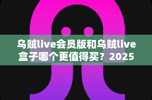 乌贼live会员版和乌贼live盒子哪个更值得买？2025最全选购对比指南与避坑攻略