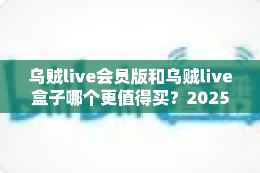 乌贼live会员版和乌贼live盒子哪个更值得买？2025最全选购对比指南与避坑攻略