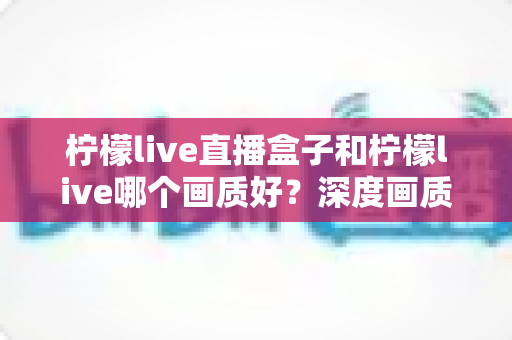 柠檬live直播盒子和柠檬live哪个画质好？深度画质对比测评，帮你选出更适合自己的高清直播方案