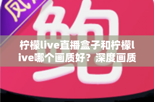 柠檬live直播盒子和柠檬live哪个画质好？深度画质对比测评，帮你选出更适合自己的高清直播方案