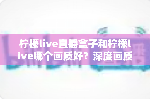 柠檬live直播盒子和柠檬live哪个画质好？深度画质对比测评，帮你选出更适合自己的高清直播方案