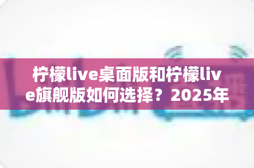 柠檬live桌面版和柠檬live旗舰版如何选择？2025年超全对比指南，帮你一步到位选对直播工具