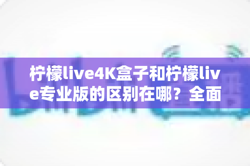 柠檬live4K盒子和柠檬live专业版的区别在哪?全面对比解析帮你选对不选贵 柠檬live4K盒子和柠檬live专业版的区别在哪?全面对比解析帮你选对不选贵