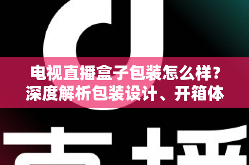 电视直播盒子包装怎么样？深度解析包装设计、开箱体验与选购避坑指南