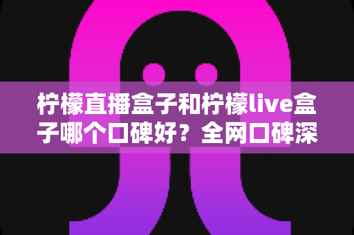 柠檬直播盒子和柠檬live盒子哪个口碑好?全网口碑深度对比与实用避坑指南 柠檬直播盒子和柠檬live盒子哪个口碑好?全网口碑深度对比与实用避坑指南