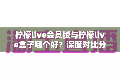 柠檬live会员版与柠檬live盒子哪个好？深度对比分析助你轻松选出最适合的选择