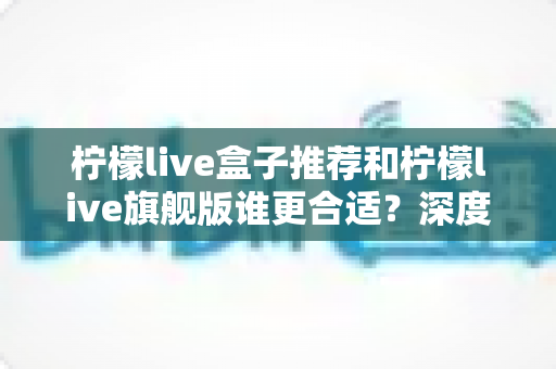 柠檬live盒子推荐和柠檬live旗舰版谁更合适？深度对比评测帮你一步选对版本