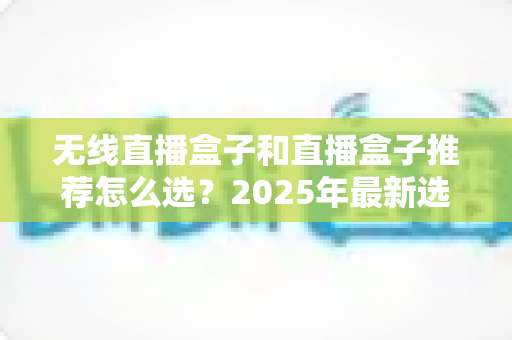 无线直播盒子和直播盒子推荐怎么选?2025年最新选购指南与避坑全攻略 无线直播盒子和直播盒子推荐怎么选?2025年最新选购指南与避坑全攻略