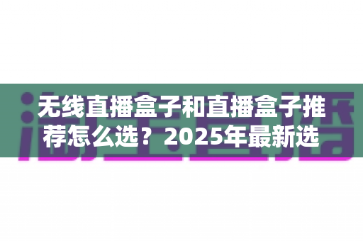 无线直播盒子和直播盒子推荐怎么选？2025年最新选购指南与避坑全攻略