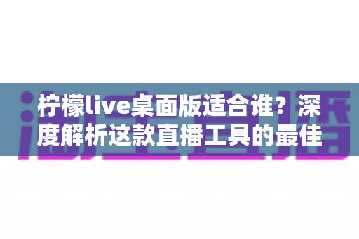 柠檬live桌面版适合谁？深度解析这款直播工具的最佳使用人群与场景