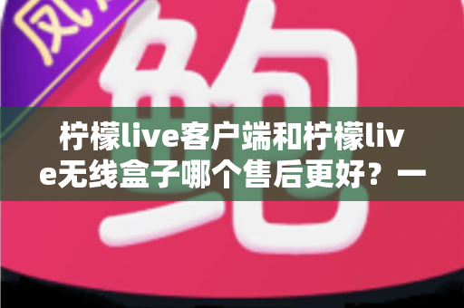 柠檬live客户端和柠檬live无线盒子哪个售后更好？一文读懂两大版本的售后差异与选购建议