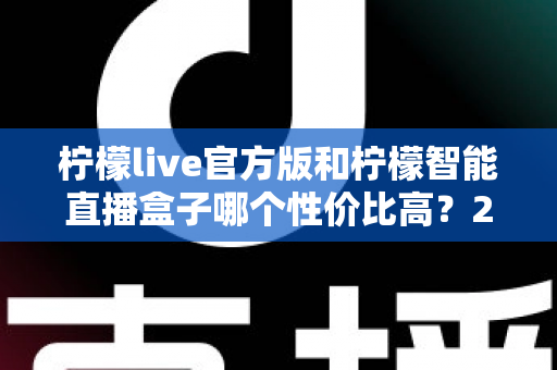 柠檬live官方版和柠檬智能直播盒子哪个性价比高？2025年最全选购对比指南，帮你花对每一分钱