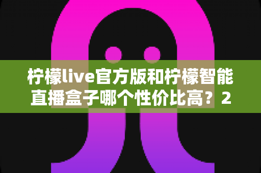 柠檬live官方版和柠檬智能直播盒子哪个性价比高？2025年最全选购对比指南，帮你花对每一分钱