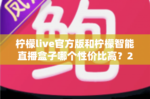 柠檬live官方版和柠檬智能直播盒子哪个性价比高？2025年最全选购对比指南，帮你花对每一分钱