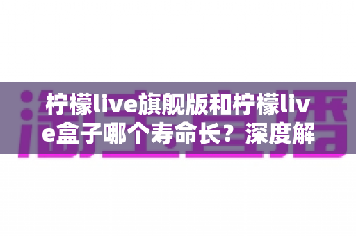 柠檬live旗舰版和柠檬live盒子哪个寿命长?深度解析两款设备的使用寿命差异与选购全指南 柠檬live旗舰版和柠檬live盒子哪个寿命长?深度解析两款设备的使用寿命差异与选购全指南
