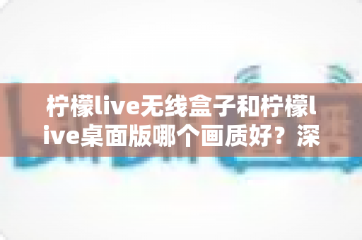 柠檬live无线盒子和柠檬live桌面版哪个画质好？深度对比解析帮你选出最佳高清观影方案