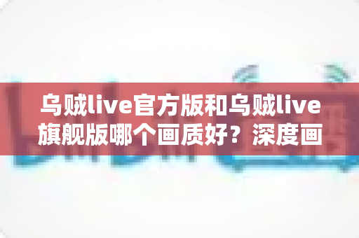 乌贼live官方版和乌贼live旗舰版哪个画质好?深度画质对比与选购全指南 乌贼live官方版和乌贼live旗舰版哪个画质好?深度画质对比与选购全指南