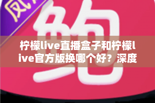 柠檬live直播盒子和柠檬live官方版换哪个好?深度对比分析助你选对版本 柠檬live直播盒子和柠檬live官方版换哪个好?深度对比分析助你选对版本