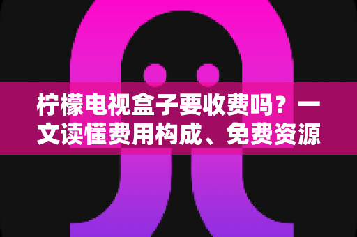 柠檬电视盒子要收费吗?一文读懂费用构成、免费资源与省钱攻略 柠檬电视盒子要收费吗?一文读懂费用构成、免费资源与省钱攻略