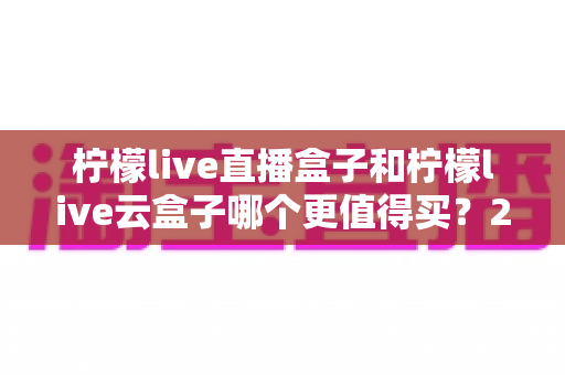 柠檬live直播盒子和柠檬live云盒子哪个更值得买?2025年最新深度对比选购指南 柠檬live直播盒子和柠檬live云盒子哪个更值得买?2025年最新深度对比选购指南