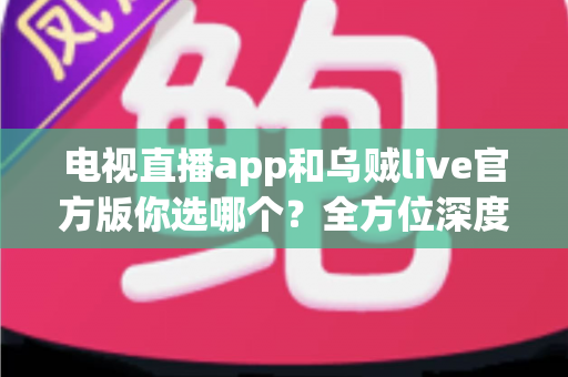 电视直播app和乌贼live官方版你选哪个？全方位深度对比解析助你找到最适合的观影方案