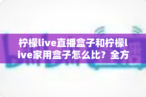 柠檬live直播盒子和柠檬live家用盒子怎么比？全方位深度对比测评帮你选对不选贵